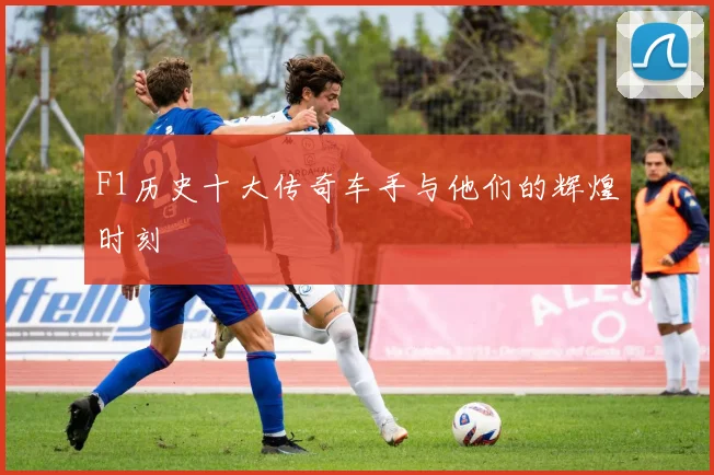 F1历史十大传奇车手与他们的辉煌时刻
