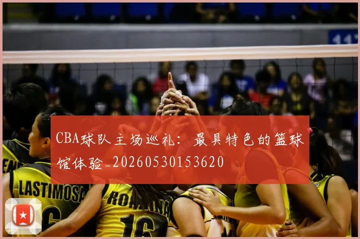 CBA球队主场巡礼:最具特色的篮球馆体验_20260530153620
