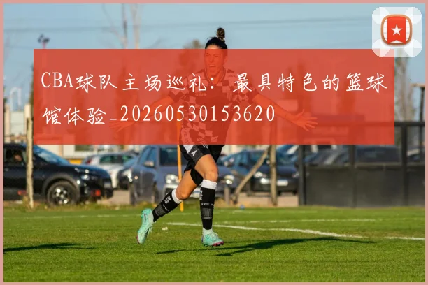 CBA球队主场巡礼:最具特色的篮球馆体验_20260530153620