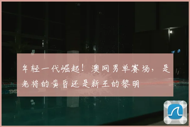 年轻一代崛起!澳网男单赛场,是老将的黄昏还是新王的黎明
