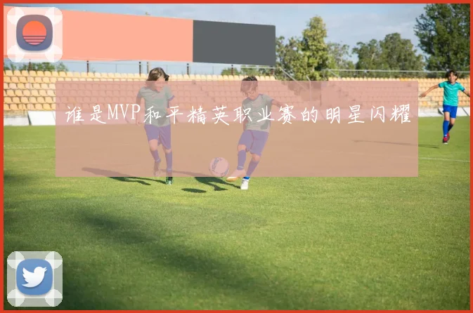 谁是MVP和平精英职业赛的明星闪耀